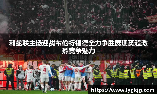 利兹联主场迎战布伦特福德全力争胜展现英超激烈竞争魅力